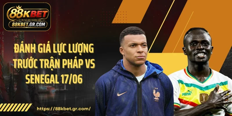 Đánh giá lực lượng trước trận Pháp vs Senegal 17/06